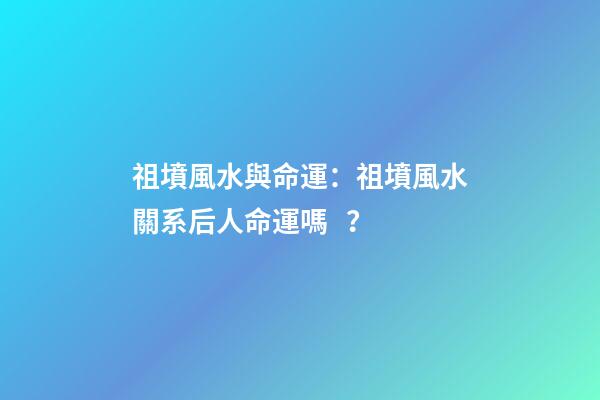 祖墳風水與命運：祖墳風水關系后人命運嗎？